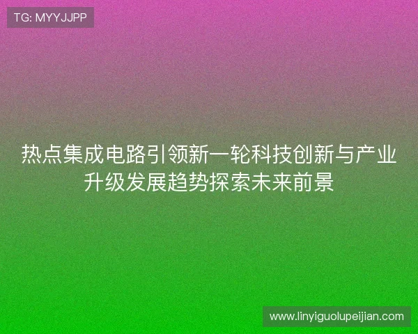 热点集成电路引领新一轮科技创新与产业升级发展趋势探索未来前景